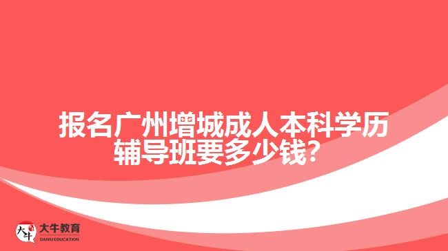 報名廣州增城成人本科學(xué)歷輔導(dǎo)班要多少錢？