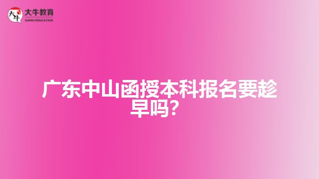 廣東中山函授本科報(bào)名要趁早嗎？