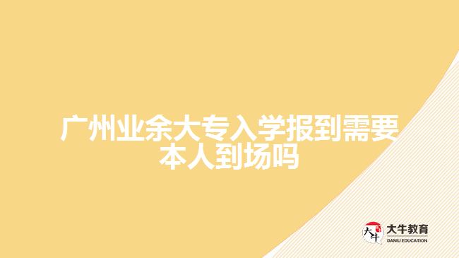 廣州業(yè)余大專入學(xué)報(bào)到需要本人到場嗎