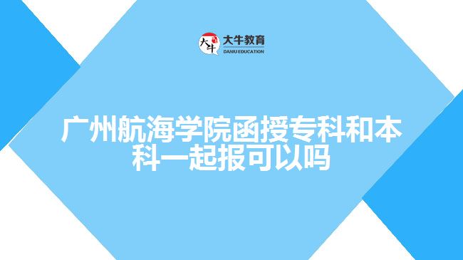 廣州航海學(xué)院函授專科和本科一起報可以嗎