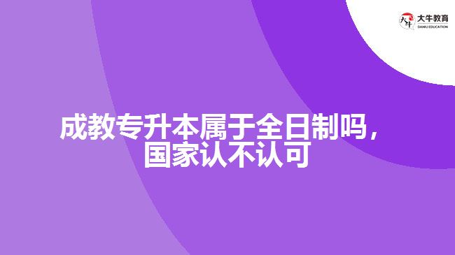 成教專升本屬于全日制嗎，國家認不認可