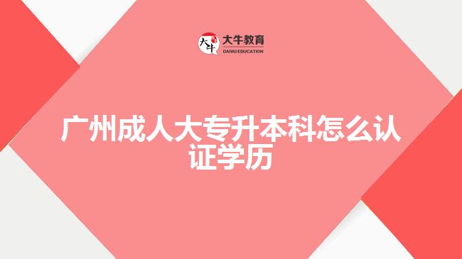 廣州成人大專升本科怎么認(rèn)證學(xué)歷