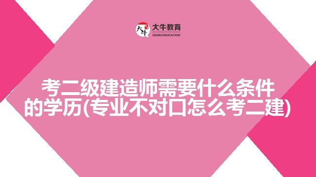 考二級建造師需要什么條件的學歷(專業(yè)不對口怎么考二建)