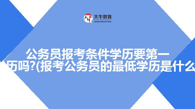 公務員報考條件學歷要第一學歷嗎?(報考公務員的最低學歷是什么)