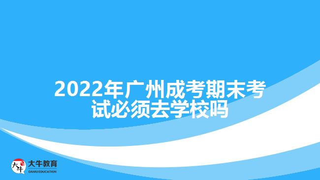 2022年廣州成考期末考試必須去學校嗎