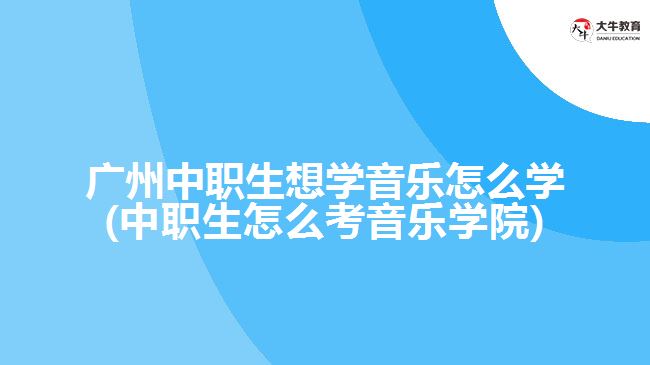 廣州中職生想學音樂怎么學(中職生怎么考音樂學院)