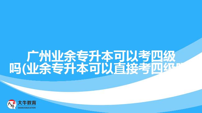 廣州業(yè)余專升本可以考四級(jí)嗎