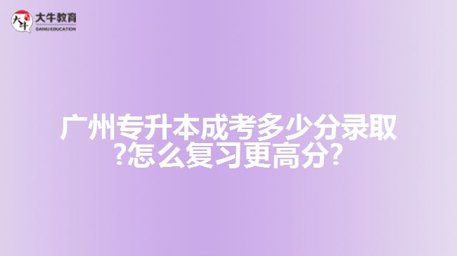 廣州專升本成考多少分錄取?怎么復(fù)習(xí)更高分?