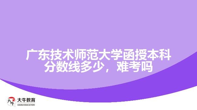 廣東技術(shù)師范大學(xué)函授本科分?jǐn)?shù)線多少，難考嗎