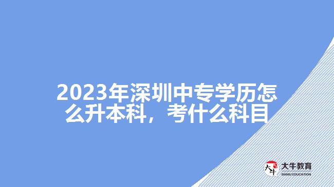 2023年深圳中專學(xué)歷怎么升本科，考什么科目