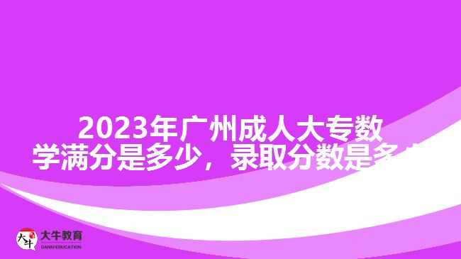 2023年廣州成人大專數(shù)學滿分是多少，錄取分數(shù)是多少