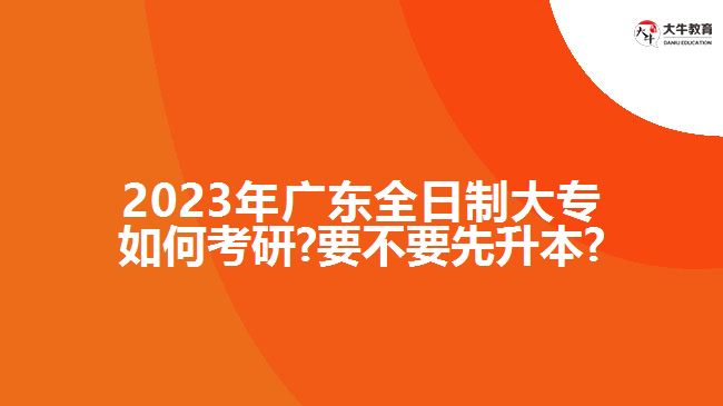 2023年廣東全日制大專如何考研?要不要先升本?