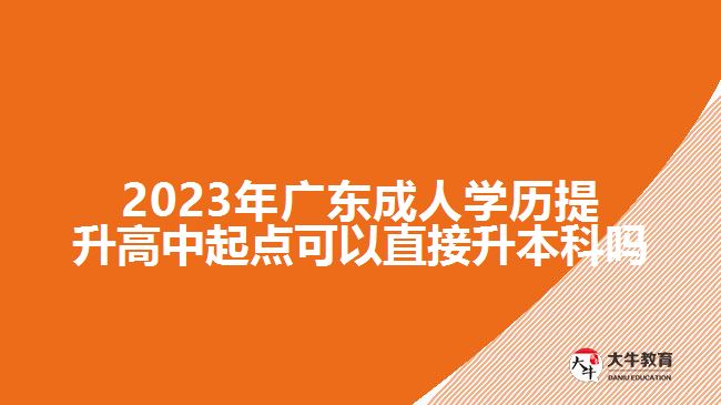 2023年廣東成人學(xué)歷提升高中起點(diǎn)可以直接升本科嗎