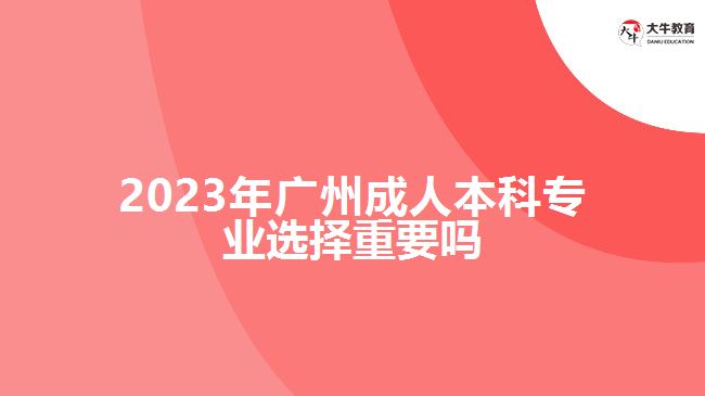 2023年廣州成人本科專(zhuān)業(yè)選擇重要嗎