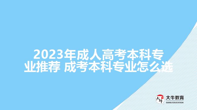 2023年成人高考本科專業(yè)推薦 成考本科專業(yè)怎么選擇