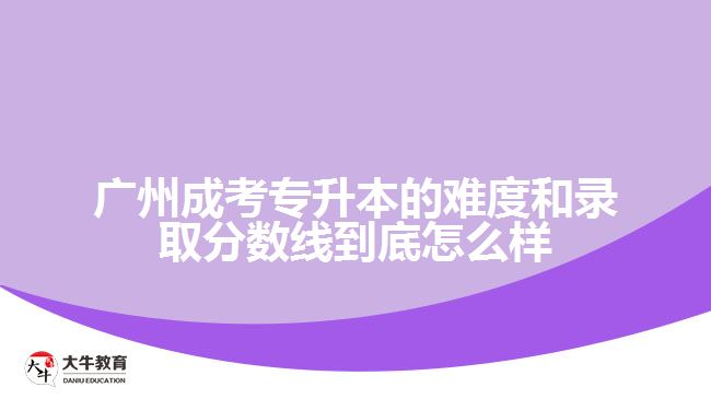 廣州成考專升本的難度和錄取分數(shù)線到底怎么樣？