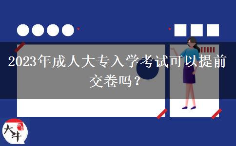 2023年成人大專入學考試可以提前交卷嗎？