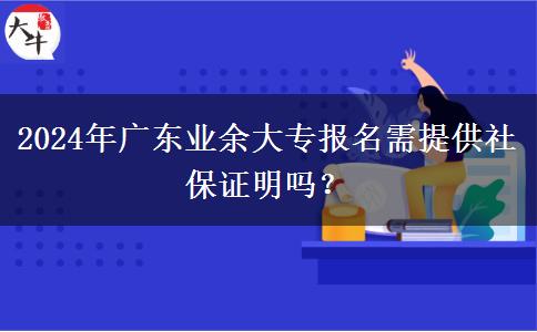 2024年廣東業(yè)余大專報名需提供社保證明嗎？