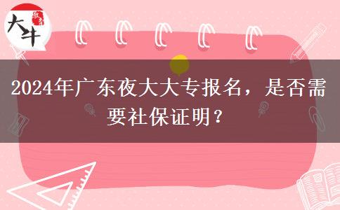 2024年廣東夜大大專報(bào)名，是否需要社保證明？