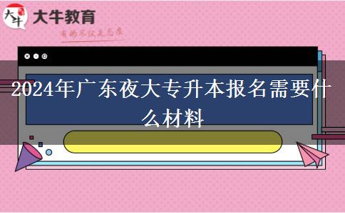 2024年廣東夜大專升本報名需要什么材料