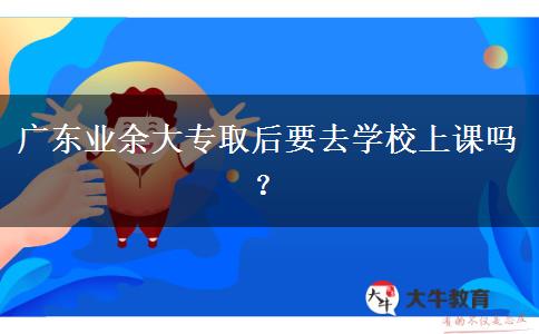 廣東業(yè)余大專(zhuān)取后要去學(xué)校上課嗎？