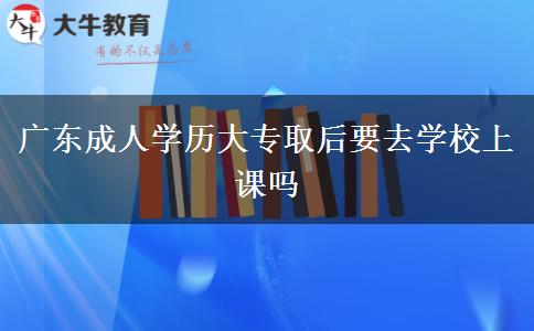 廣東成人學(xué)歷大專取后要去學(xué)校上課嗎