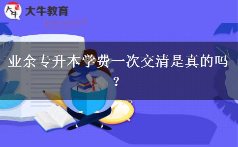 業(yè)余專升本學(xué)費(fèi)一次交清是真的嗎？