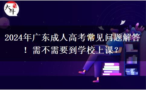 2024年廣東成人高考常見問題解答！需不需要到學(xué)校上課？