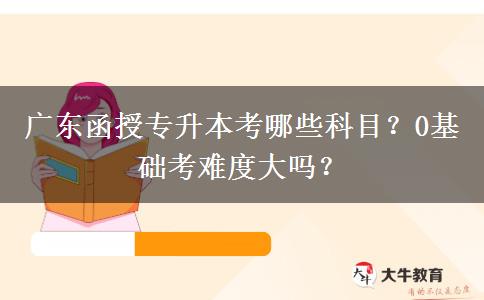 廣東函授專升本考哪些科目？0基礎(chǔ)考難度大嗎？