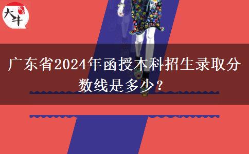 廣東省2024年函授本科招生錄取分?jǐn)?shù)線(xiàn)是多少？