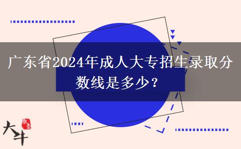 廣東省2024年成人大專招生錄取分?jǐn)?shù)線是多少？