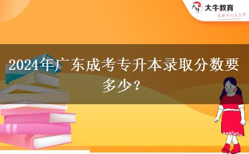 2024年廣東成考專升本錄取分?jǐn)?shù)要多少？