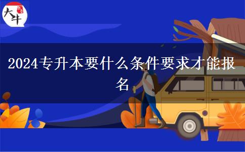 2024專升本要什么條件要求才能報名 2024專升本要什么條件要求才能報名