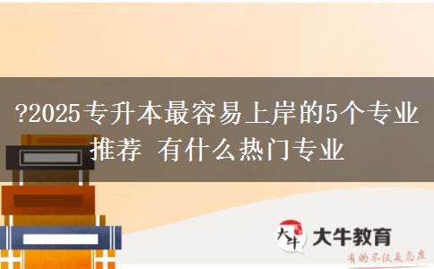 ?2025專升本最容易上岸的5個專業(yè)推薦 有什么熱門專業(yè)