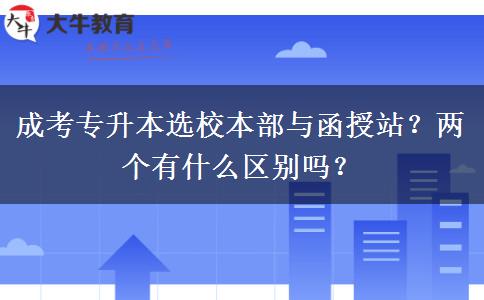 成考專升本選校本部與函授站？兩個(gè)有什么區(qū)別嗎？
