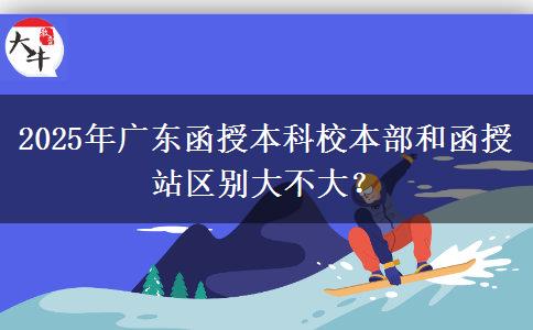 2025年廣東函授本科校本部和函授站區(qū)別大不大？