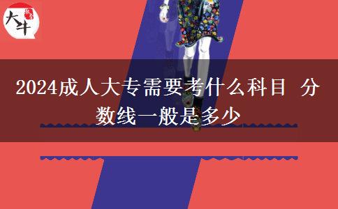 2024成人大專需要考什么科目 分數線一般是多少