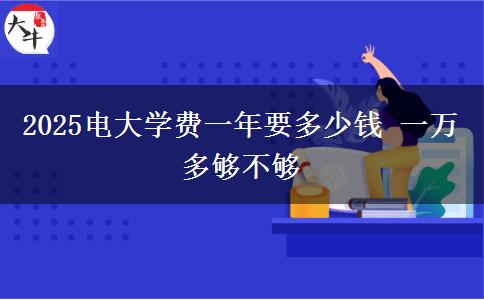 2025電大學(xué)費一年要多少錢 一萬多夠不夠