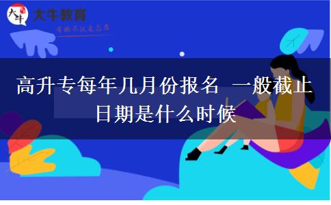 高升專每年幾月份報(bào)名 一般截止日期是什么時(shí)候
