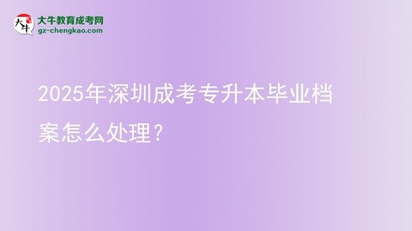 【科普】2025年深圳成考專升本畢業(yè)檔案怎么處理？