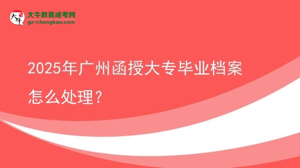 2025年廣州函授大專畢業(yè)檔案怎么處理？圖片
