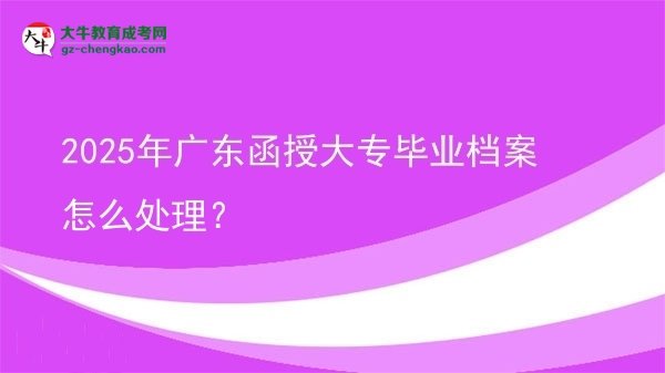 【科普】2025年廣東函授大專畢業(yè)檔案怎么處理？