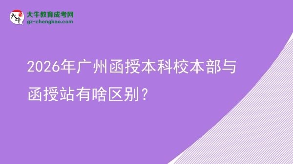 【圖解】2026年廣州函授本科校本部與函授站有啥區(qū)別？