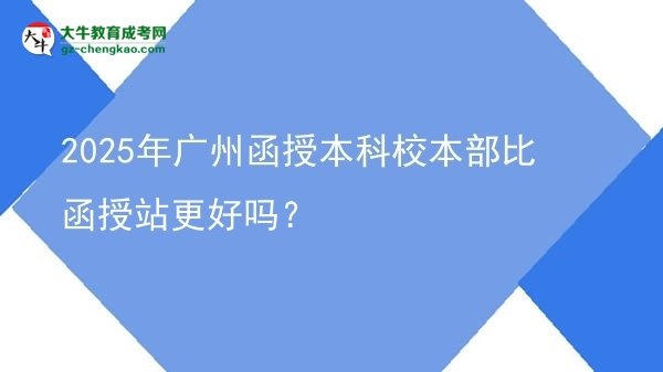 【圖文】2025年廣州函授本科校本部比函授站更好嗎？