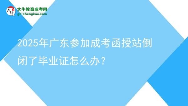 【科普】2025年廣東參加成考函授站倒閉了畢業(yè)證怎么辦？