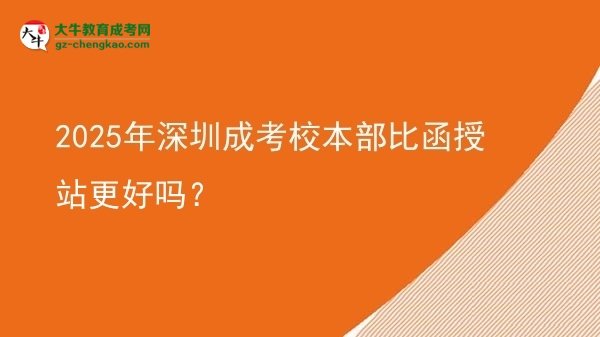 2025年深圳成考校本部比函授站更好嗎？