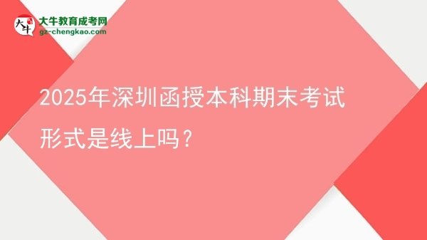 【圖文】2025年深圳函授本科期末考試形式是線上嗎？