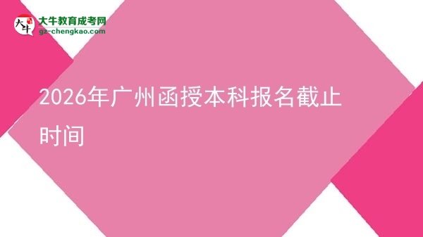 【圖文】2026年廣州函授本科報名截止時間