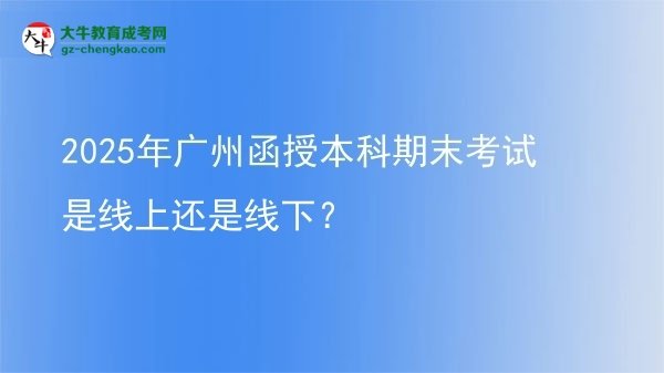 【圖文】2025年廣州函授本科期末考試是線上還是線下？