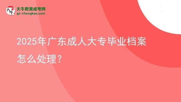 【科普】2025年廣東成人大專畢業(yè)檔案怎么處理？